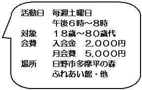 角丸四角形吹き出し: 活動日　毎週土曜日  　　　　午後６時～８時  対象　　１８歳～８０歳代  会費　　入会金　２,０００円  　　　　月会費　５,０００円  場所　　日野市多摩平の森  　　　　ふれあい館・他    　　　　  